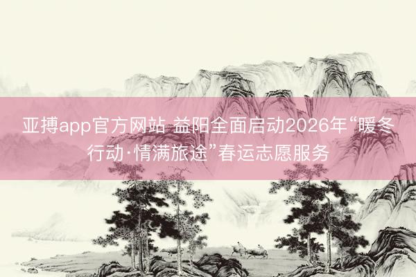 亚搏app官方网站 益阳全面启动2026年“暖冬行动·情满旅途”春运志愿服务