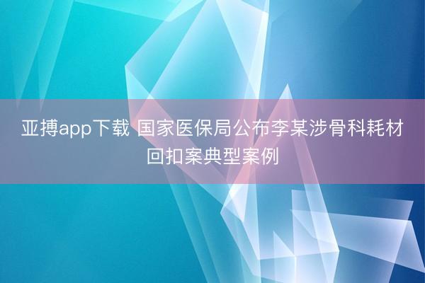 亚搏app下载 国家医保局公布李某涉骨科耗材回扣案典型案例