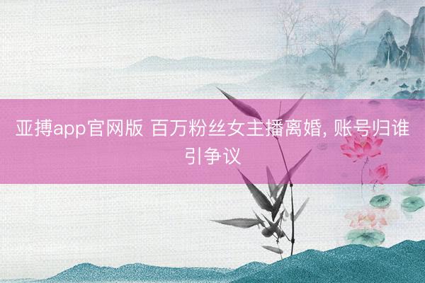 亚搏app官网版 百万粉丝女主播离婚, 账号归谁引争议