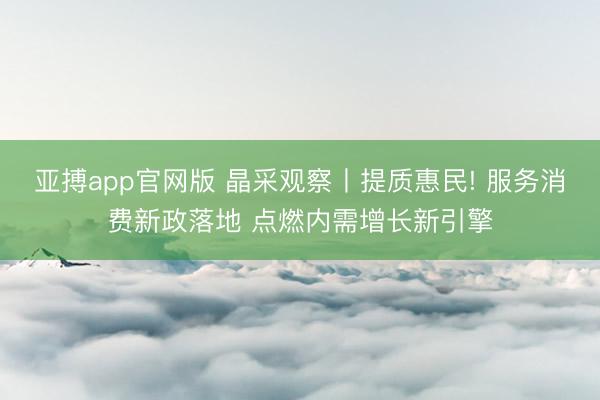 亚搏app官网版 晶采观察丨提质惠民! 服务消费新政落地 点燃内需增长新引擎