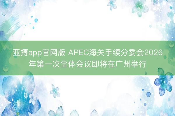 亚搏app官网版 APEC海关手续分委会2026年第一次全体会议即将在广州举行