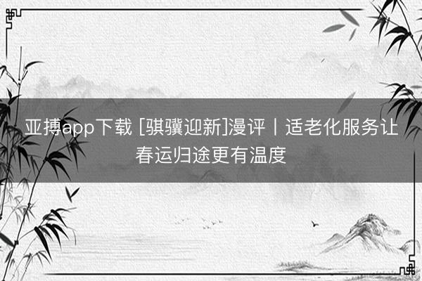 亚搏app下载 [骐骥迎新]漫评丨适老化服务让春运归途更有温度