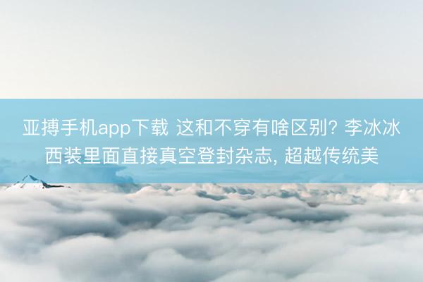 亚搏手机app下载 这和不穿有啥区别? 李冰冰西装里面直接真空登封杂志, 超越传统美