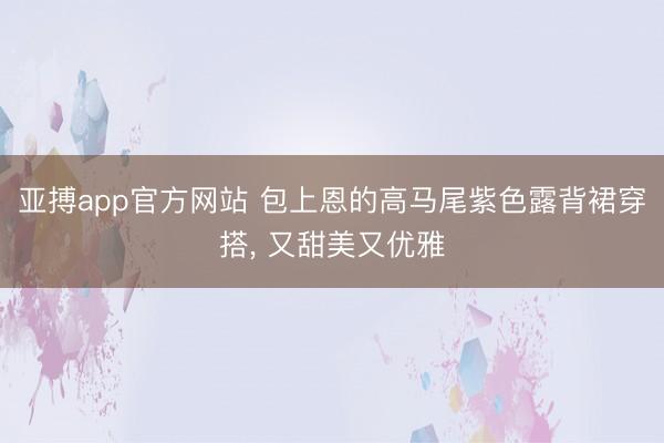 亚搏app官方网站 包上恩的高马尾紫色露背裙穿搭， 又甜美又优雅