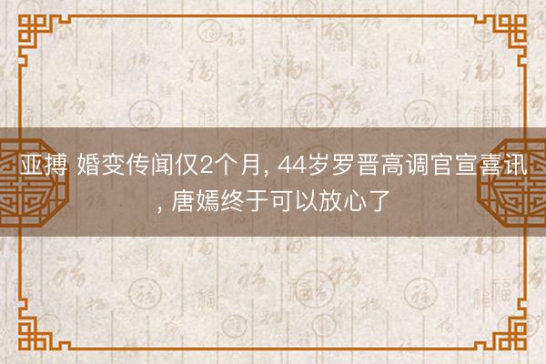 亚搏 婚变传闻仅2个月， 44岁罗晋高调官宣喜讯， 唐嫣终于可以放心了