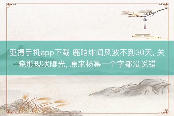 亚搏手机app下载 鹿晗绯闻风波不到30天， 关晓彤现状曝光， 原来杨幂一个字都没说错