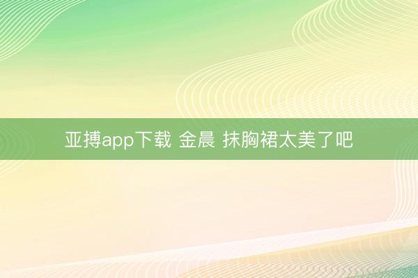 亚搏app下载 金晨 抹胸裙太美了吧