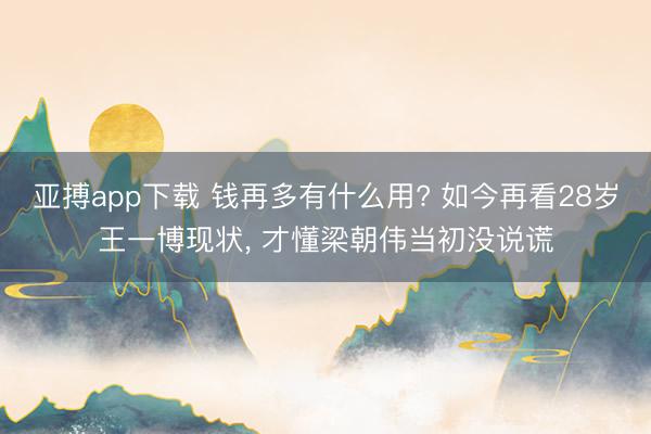 亚搏app下载 钱再多有什么用? 如今再看28岁王一博现状， 才懂梁朝伟当初没说谎