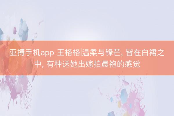 亚搏手机app 王格格|温柔与锋芒， 皆在白裙之中，<a href=
