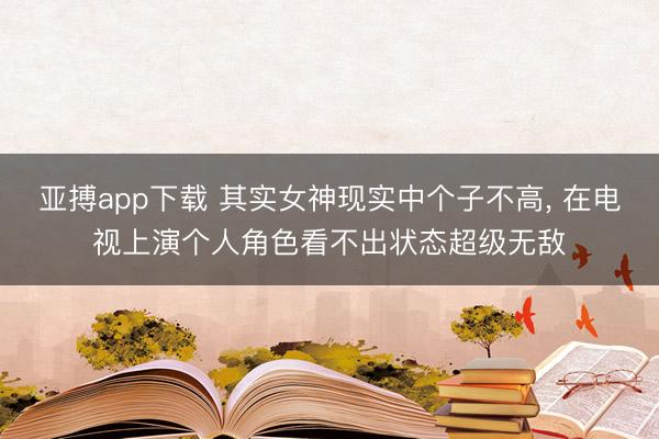 亚搏app下载 其实女神现实中个子不高，<a href=