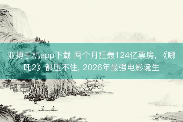 亚搏手机app下载 两个月狂轰124亿票房， 《哪吒2》都压不住， 2026年最强电影诞生