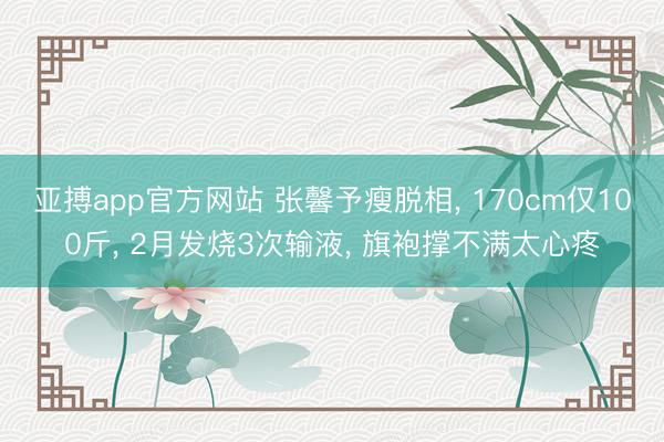 亚搏app官方网站 张馨予瘦脱相, 170cm仅100斤, 2月发烧3次输液, 旗袍撑不满太心疼