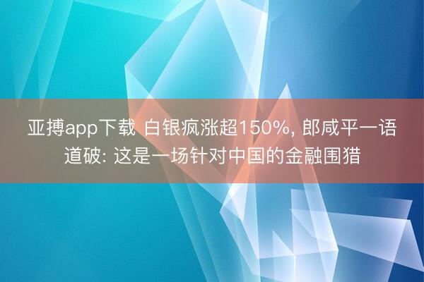 亚搏app下载 白银疯涨超150%， 郎咸平一语道破: 这是一场针对中国的金融围猎