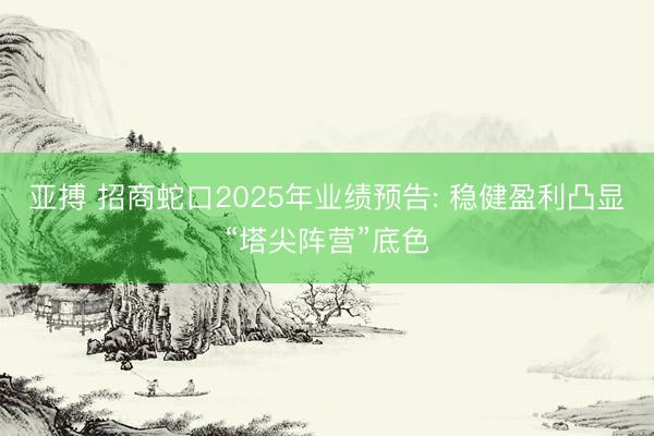 亚搏 招商蛇口2025年业绩预告: 稳健盈利凸显“塔尖阵营”底色