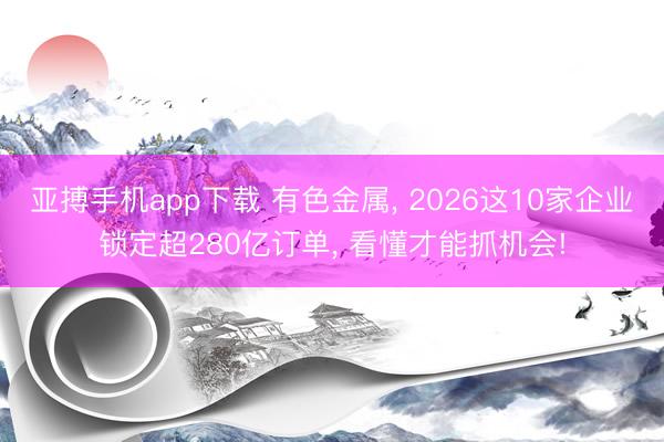 亚搏手机app下载 有色金属, 2026这10家企业锁定超280亿订单, 看懂才能抓机会!