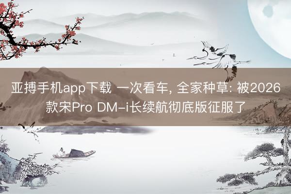 亚搏手机app下载 一次看车, 全家种草: 被2026款宋Pro DM-i长续航彻底版征服了