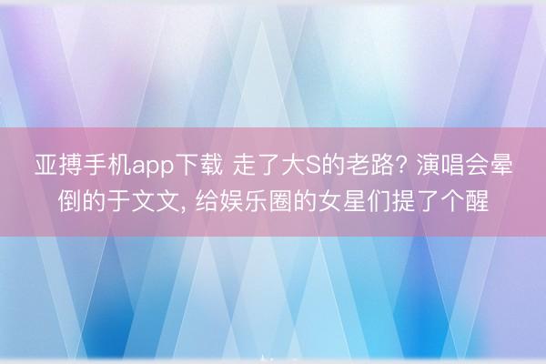 亚搏手机app下载 走了大S的老路? 演唱会晕倒的于文文, 给娱乐圈的女星们提了个醒