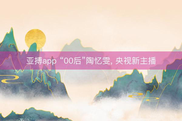 亚搏app “00后”陶忆雯, 央视新主播