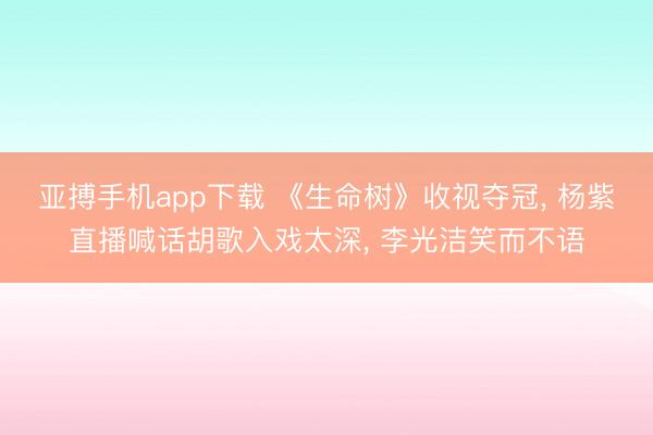 亚搏手机app下载 《生命树》收视夺冠， 杨紫直播喊话胡歌入戏太深， 李光洁笑而不语