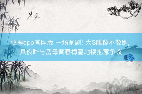亚搏app官网版 一场闹剧! 大S雕像不像她， 具俊晔与岳母黄春梅墓地搂抱惹争议