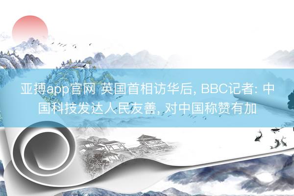 亚搏app官网 英国首相访华后， BBC记者: 中国科技发达人民友善， 对中国称赞有加