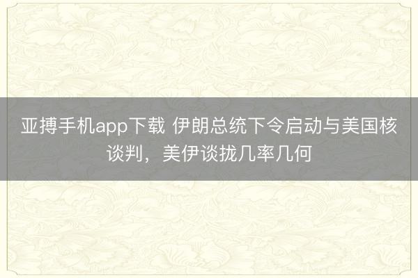 亚搏手机app下载 伊朗总统下令启动与美国核谈判，美伊谈拢几率几何