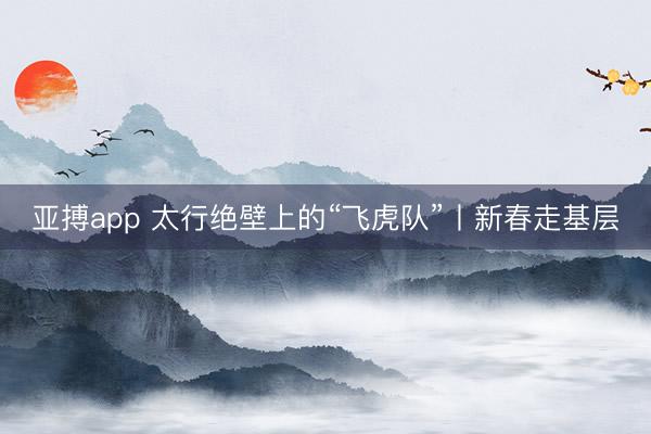亚搏app 太行绝壁上的“飞虎队”丨新春走基层