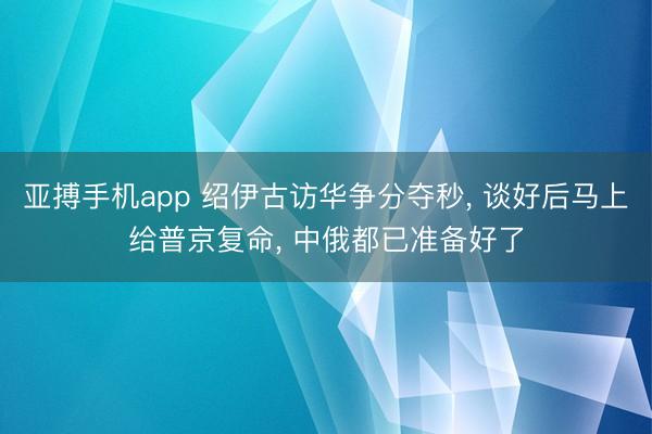 亚搏手机app 绍伊古访华争分夺秒， 谈好后马上给普京复命， 中俄都已准备好了