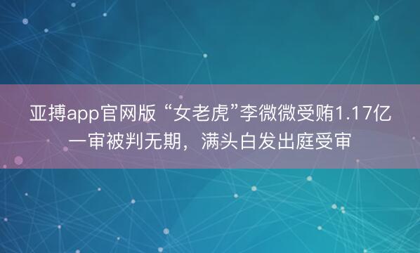 亚搏app官网版 “女老虎”李微微受贿1.17亿一审被判无期,满头白发出庭受审