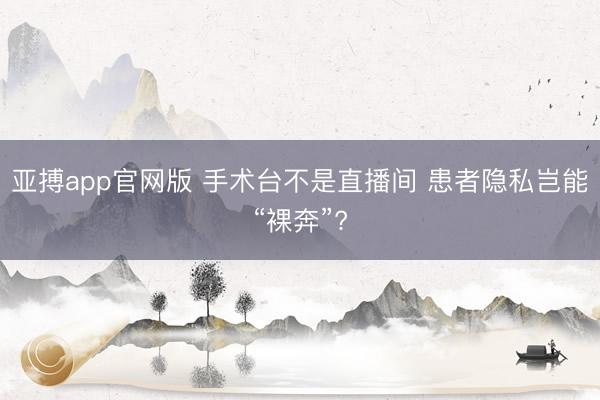 亚搏app官网版 手术台不是直播间 患者隐私岂能“裸奔”?