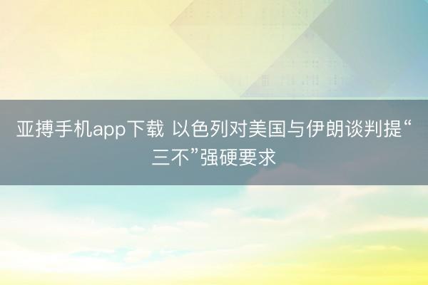 亚搏手机app下载 以色列对美国与伊朗谈判提“三不”强硬要求
