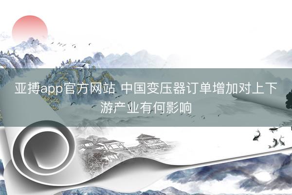 亚搏app官方网站 中国变压器订单增加对上下游产业有何影响