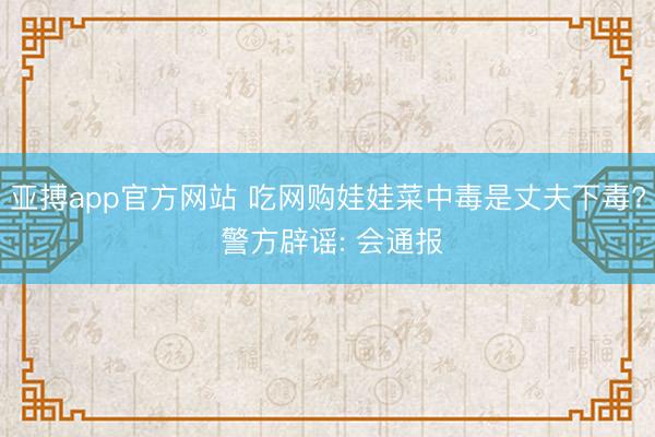 亚搏app官方网站 吃网购娃娃菜中毒是丈夫下毒? 警方辟谣: 会通报