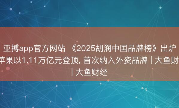 亚搏app官方网站 《2025胡润中国品牌榜》出炉， 苹果以1.11万亿元登顶， 首次纳入外资品牌 | 大鱼财经