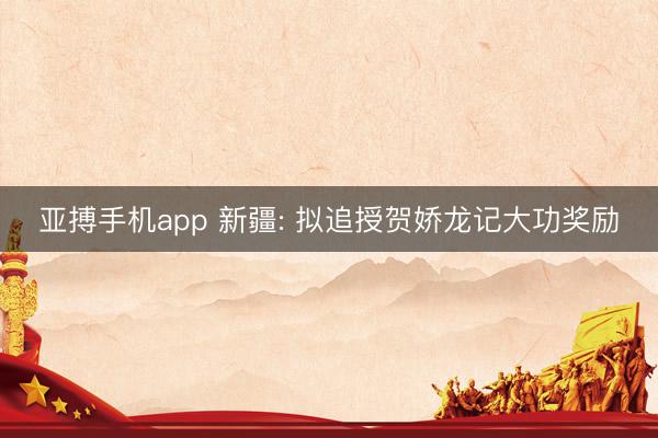 亚搏手机app 新疆: 拟追授贺娇龙记大功奖励