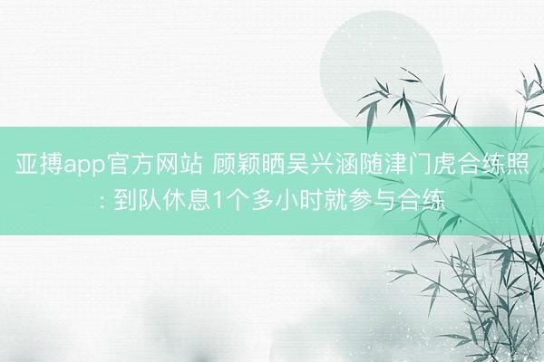 亚搏app官方网站 顾颖晒吴兴涵随津门虎合练照: 到队休息1个多小时就参与合练