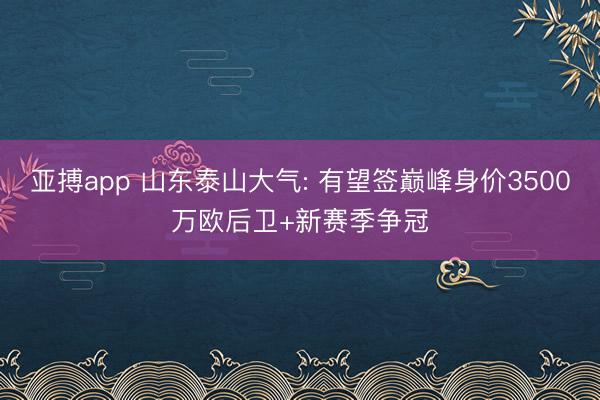 亚搏app 山东泰山大气: 有望签巅峰身价3500万欧后卫+新赛季争冠
