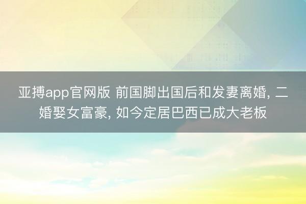亚搏app官网版 前国脚出国后和发妻离婚, 二婚娶女富豪, 如今定居巴西已成大老板