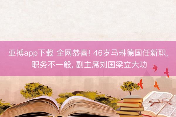 亚搏app下载 全网恭喜! 46岁马琳德国任新职， 职务不一般， 副主席刘国梁立大功
