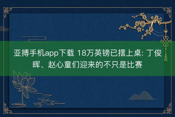 亚搏手机app下载 18万英镑已摆上桌: 丁俊晖、赵心童们迎来的不只是比赛