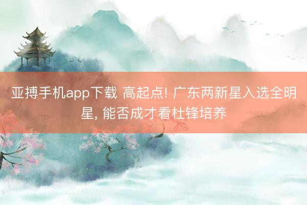 亚搏手机app下载 高起点! 广东两新星入选全明星, 能否成才看杜锋培养