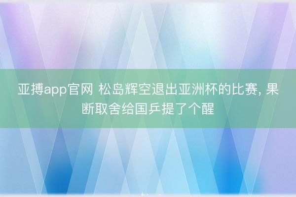 亚搏app官网 松岛辉空退出亚洲杯的比赛, 果断取舍给国乒提了个醒