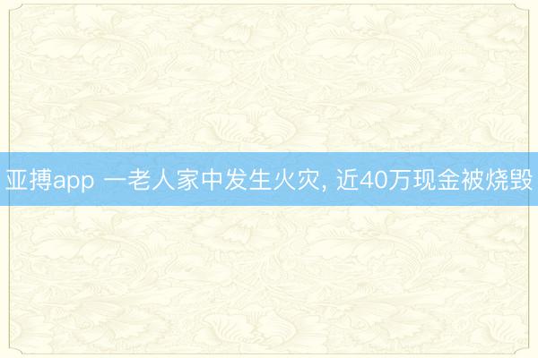 亚搏app 一老人家中发生火灾， 近40万现金被烧毁