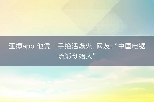 亚搏app 他凭一手绝活爆火, 网友: “中国电锯流派创始人”