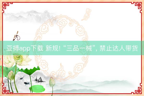 亚搏app下载 新规! “三品一械”, 禁止达人带货
