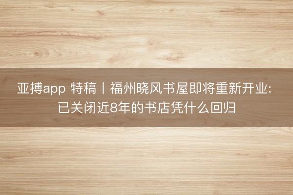 亚搏app 特稿丨福州晓风书屋即将重新开业: 已关闭近8年的书店凭什么回归
