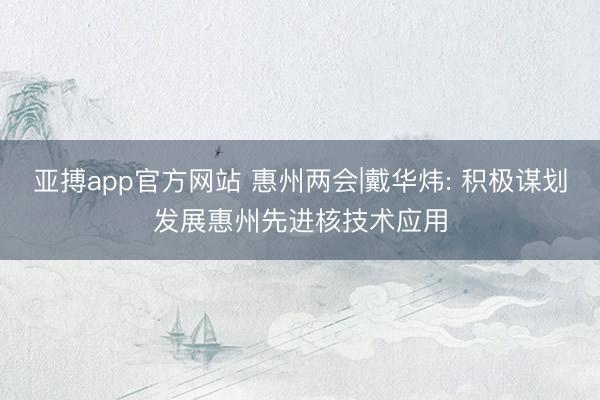 亚搏app官方网站 惠州两会|戴华炜: 积极谋划发展惠州先进核技术应用