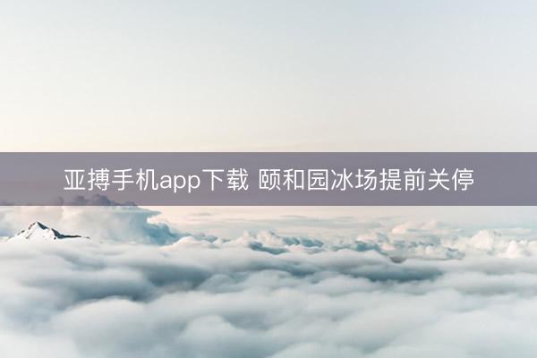 亚搏手机app下载 颐和园冰场提前关停