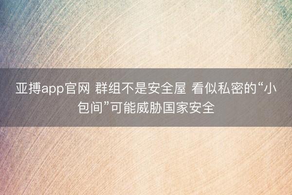 亚搏app官网 群组不是安全屋 看似私密的“小包间”可能威胁国家安全
