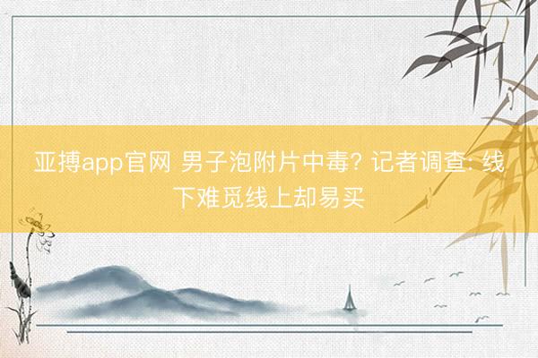 亚搏app官网 男子泡附片中毒? 记者调查: 线下难觅线上却易买